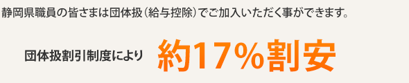 静岡県職員の皆さまは団体扱(給与控除)でご加入いただく事ができます。一般でご加入に比べ団体扱割引制度により、約27.5%割安