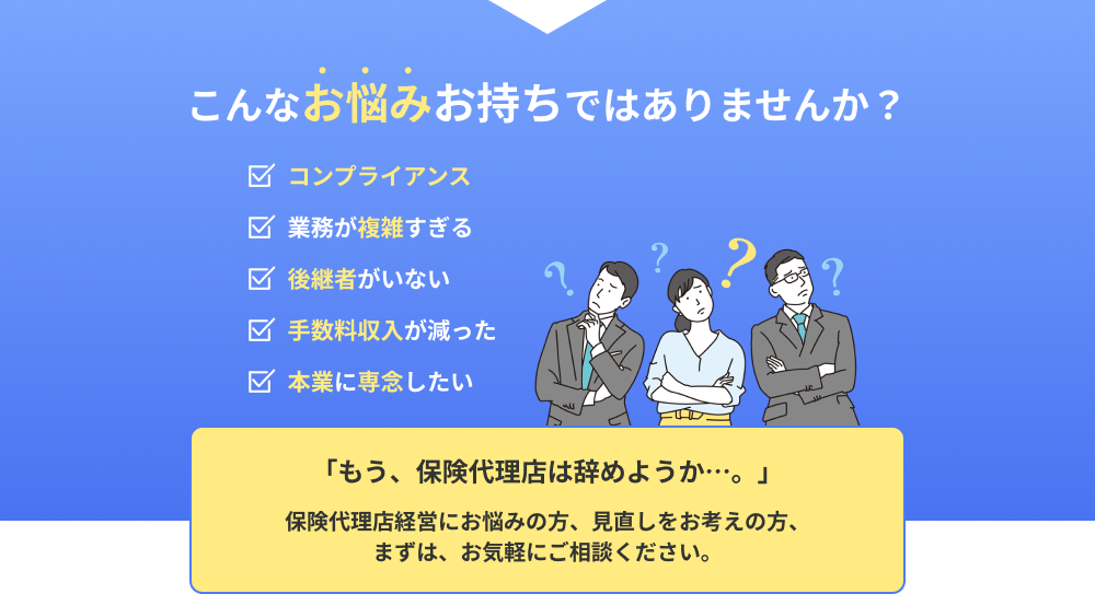 こんなお悩みお持ちではありませんか？「コンプライアンス」「業務が複雑すぎる」「後継者がいない」「手数料収入が減った」「本業に専念したい」「もう、保険代理店は辞めようか…。」保険代理店経営にお悩みの方、見直しをお考えの方、まずは、お気軽にご相談ください。