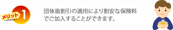 メリット1　団体保険なので個人で加入されるよりお手頃な保険料でご加入することができます。